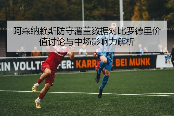 阿森纳赖斯防守覆盖数据对比罗德里价值讨论与中场影响力解析
