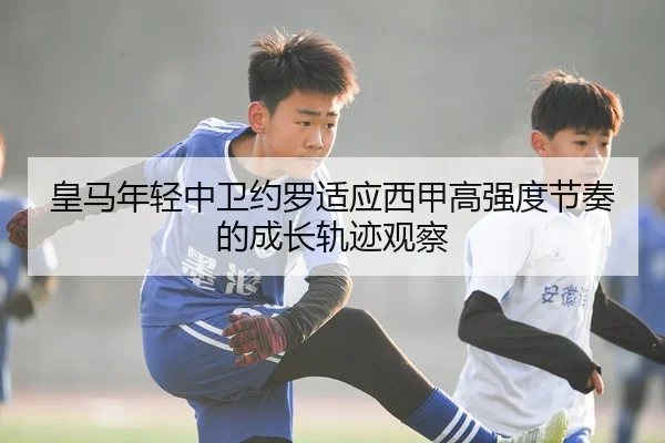 皇马年轻中卫约罗适应西甲高强度节奏的成长轨迹观察